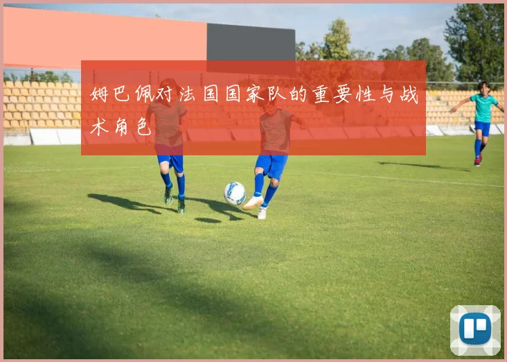 姆巴佩对法国国家队的重要性与战术角色