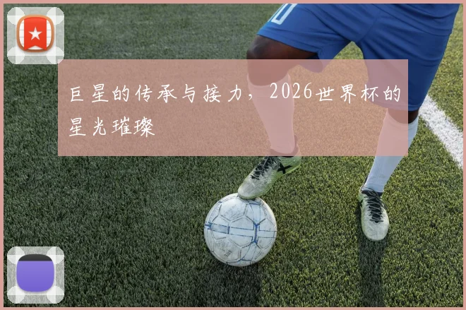 巨星的传承与接力，2026世界杯的星光璀璨