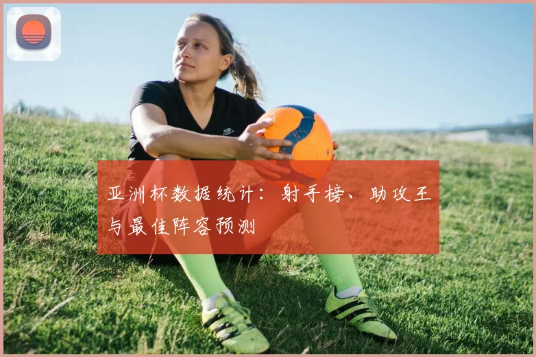 亚洲杯数据统计：射手榜、助攻王与最佳阵容预测