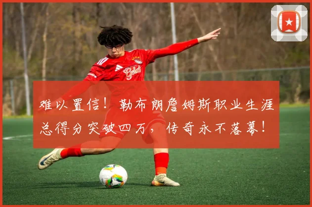 难以置信!勒布朗詹姆斯职业生涯总得分突破四万,传奇永不落幕!