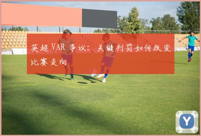英超 VAR 争议:关键判罚如何改变比赛走向
