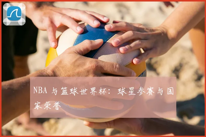 NBA 与篮球世界杯:球星参赛与国家荣誉