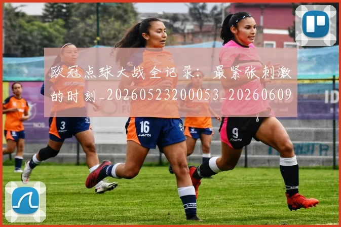 欧冠点球大战全记录:最紧张刺激的时刻_20260523200053_20260609230248