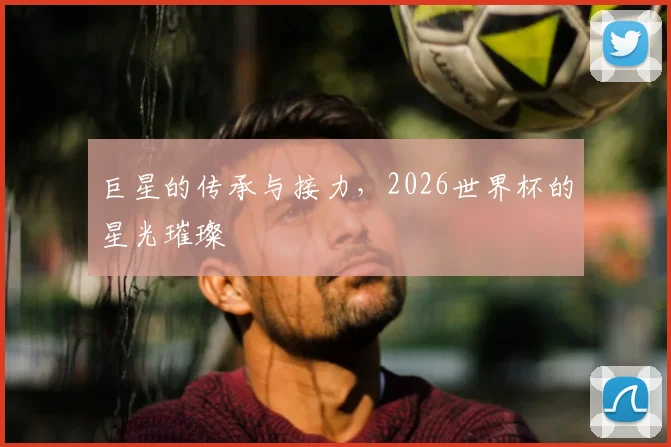 巨星的传承与接力，2026世界杯的星光璀璨